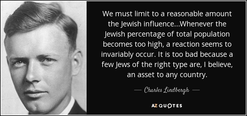 We must limit to a reasonable amount the Jewish influence...Whenever the Jewish percentage of total population becomes too high, a reaction seems to invariably occur. It is too bad because a few Jews of the right type are, I believe, an asset to any country. - Charles Lindbergh