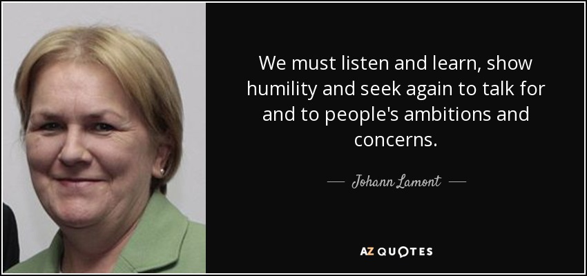 We must listen and learn, show humility and seek again to talk for and to people's ambitions and concerns. - Johann Lamont