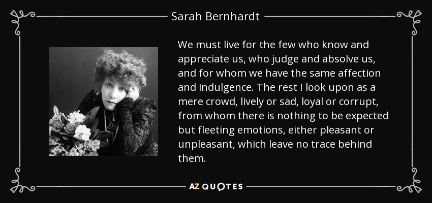 We must live for the few who know and appreciate us, who judge and absolve us, and for whom we have the same affection and indulgence. The rest I look upon as a mere crowd, lively or sad, loyal or corrupt, from whom there is nothing to be expected but fleeting emotions, either pleasant or unpleasant, which leave no trace behind them. - Sarah Bernhardt