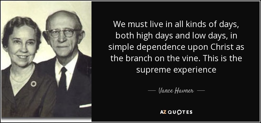 We must live in all kinds of days, both high days and low days, in simple dependence upon Christ as the branch on the vine. This is the supreme experience - Vance Havner