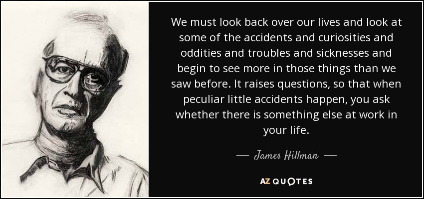 We must look back over our lives and look at some of the accidents and curiosities and oddities and troubles and sicknesses and begin to see more in those things than we saw before. It raises questions, so that when peculiar little accidents happen, you ask whether there is something else at work in your life. - James Hillman