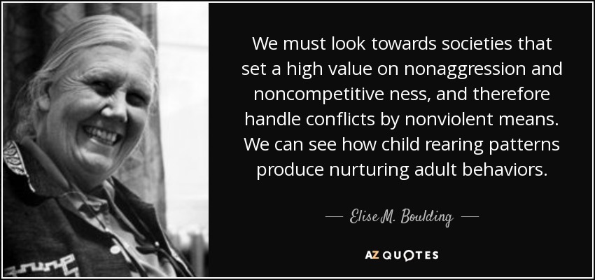 We must look towards societies that set a high value on nonaggression and noncompetitive ness, and therefore handle conflicts by nonviolent means. We can see how child rearing patterns produce nurturing adult behaviors. - Elise M. Boulding