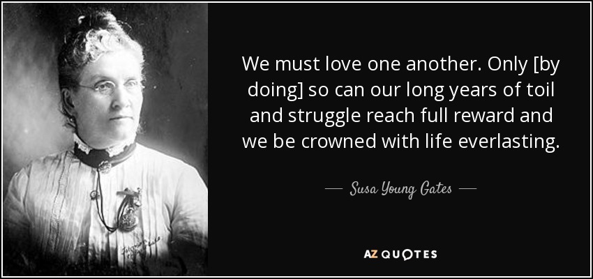 We must love one another. Only [by doing] so can our long years of toil and struggle reach full reward and we be crowned with life everlasting. - Susa Young Gates