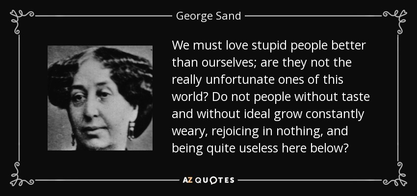 We must love stupid people better than ourselves; are they not the really unfortunate ones of this world? Do not people without taste and without ideal grow constantly weary, rejoicing in nothing, and being quite useless here below? - George Sand