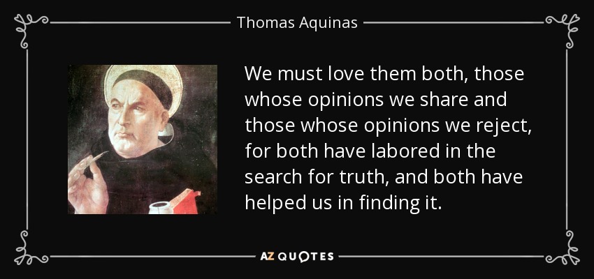 We must love them both, those whose opinions we share and those whose opinions we reject, for both have labored in the search for truth, and both have helped us in finding it. - Thomas Aquinas