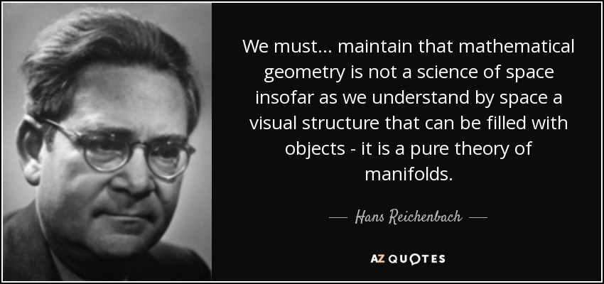 We must... maintain that mathematical geometry is not a science of space insofar as we understand by space a visual structure that can be filled with objects - it is a pure theory of manifolds. - Hans Reichenbach