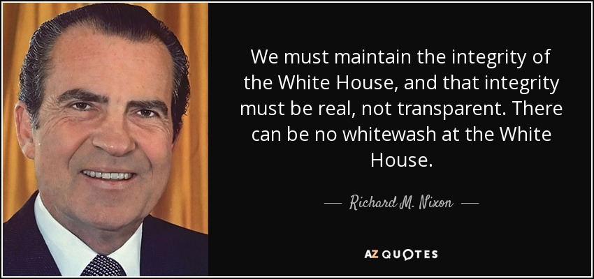We must maintain the integrity of the White House, and that integrity must be real, not transparent. There can be no whitewash at the White House. - Richard M. Nixon