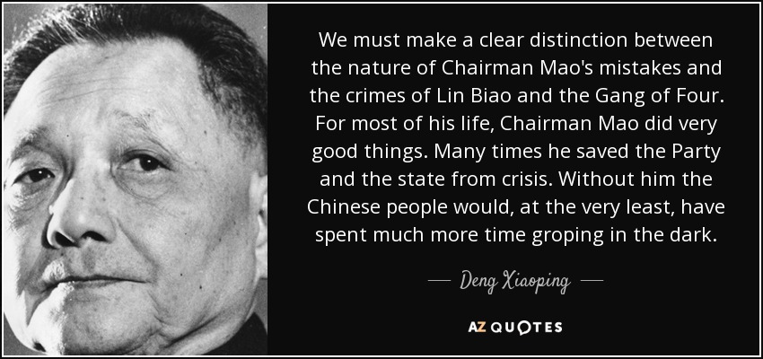 We must make a clear distinction between the nature of Chairman Mao's mistakes and the crimes of Lin Biao and the Gang of Four. For most of his life, Chairman Mao did very good things. Many times he saved the Party and the state from crisis. Without him the Chinese people would, at the very least, have spent much more time groping in the dark. - Deng Xiaoping