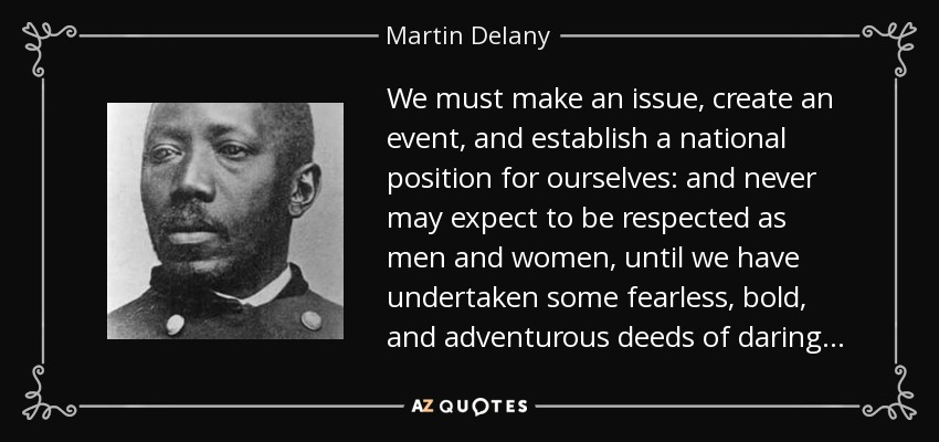 We must make an issue, create an event, and establish a national position for ourselves: and never may expect to be respected as men and women, until we have undertaken some fearless, bold, and adventurous deeds of daring . . . - Martin Delany