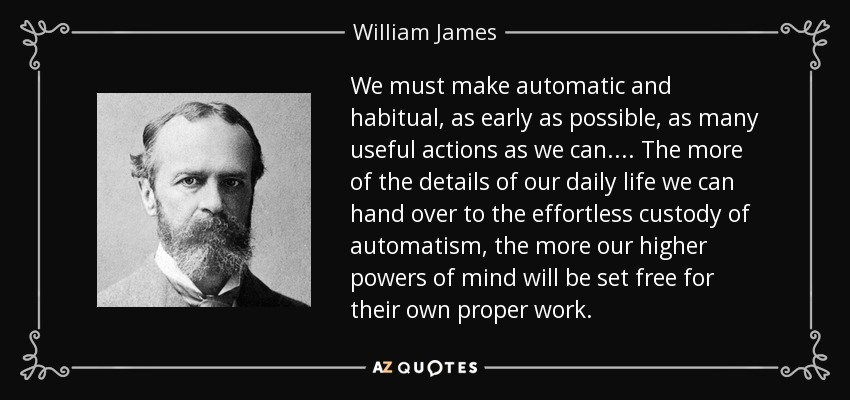 We must make automatic and habitual, as early as possible, as many useful actions as we can. . . . The more of the details of our daily life we can hand over to the effortless custody of automatism, the more our higher powers of mind will be set free for their own proper work. - William James