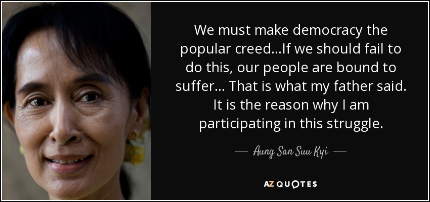 We must make democracy the popular creed...If we should fail to do this, our people are bound to suffer... That is what my father said. It is the reason why I am participating in this struggle. - Aung San Suu Kyi