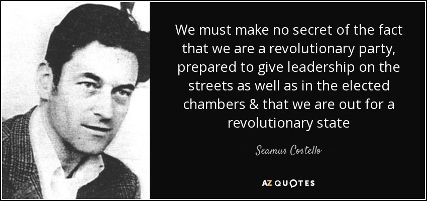 We must make no secret of the fact that we are a revolutionary party , prepared to give leadership on the streets as well as in the elected chambers & that we are out for a revolutionary state - Seamus Costello