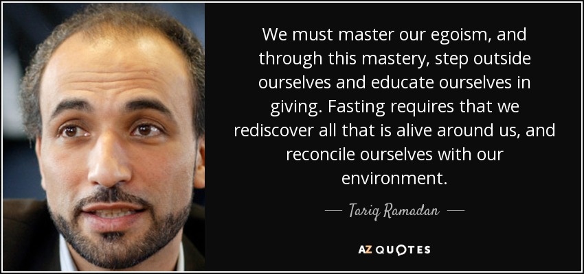 We must master our egoism, and through this mastery, step outside ourselves and educate ourselves in giving. Fasting requires that we rediscover all that is alive around us, and reconcile ourselves with our environment. - Tariq Ramadan