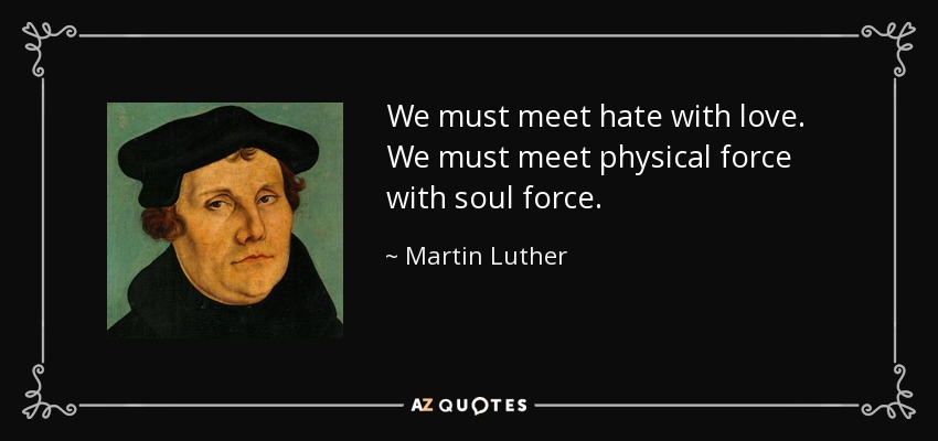 We must meet hate with love. We must meet physical force with soul force. - Martin Luther