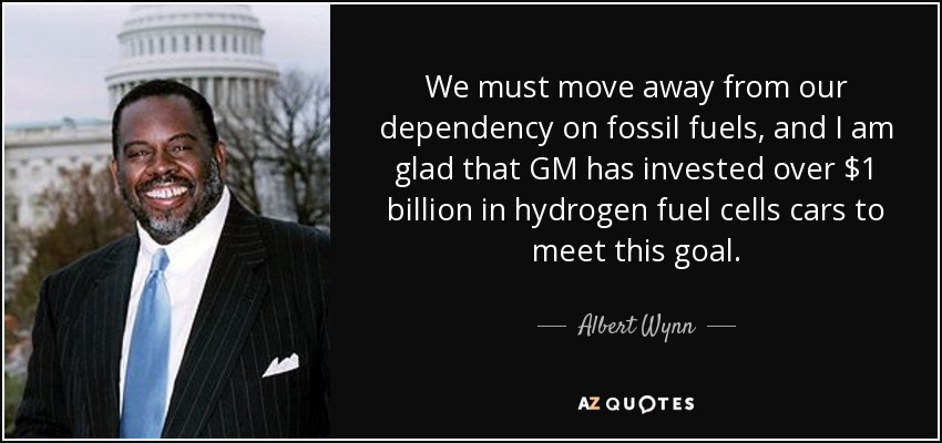 We must move away from our dependency on fossil fuels, and I am glad that GM has invested over $1 billion in hydrogen fuel cells cars to meet this goal. - Albert Wynn