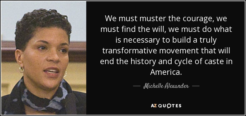 We must muster the courage, we must find the will, we must do what is necessary to build a truly transformative movement that will end the history and cycle of caste in America. - Michelle Alexander