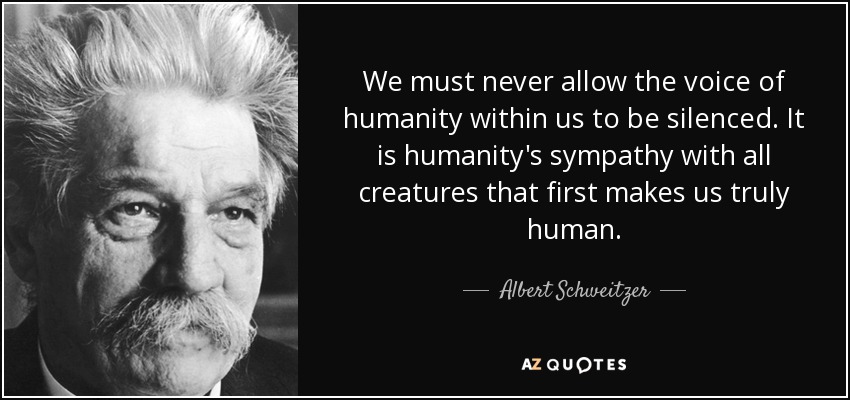 We must never allow the voice of humanity within us to be silenced. It is humanity's sympathy with all creatures that first makes us truly human. - Albert Schweitzer