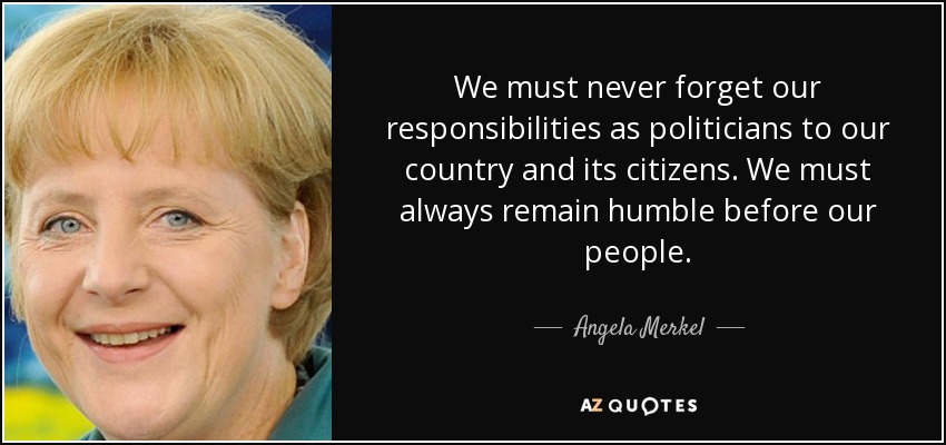 We must never forget our responsibilities as politicians to our country and its citizens. We must always remain humble before our people. - Angela Merkel