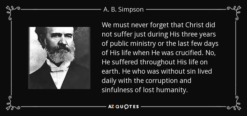 We must never forget that Christ did not suffer just during His three years of public ministry or the last few days of His life when He was crucified. No, He suffered throughout His life on earth. He who was without sin lived daily with the corruption and sinfulness of lost humanity. - A. B. Simpson