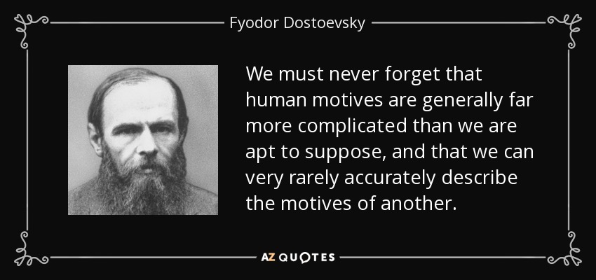 We must never forget that human motives are generally far more complicated than we are apt to suppose, and that we can very rarely accurately describe the motives of another. - Fyodor Dostoevsky
