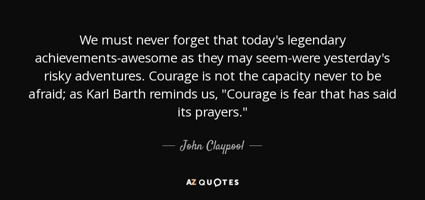 We must never forget that today's legendary achievements-awesome as they may seem-were yesterday's risky adventures. Courage is not the capacity never to be afraid; as Karl Barth reminds us, 