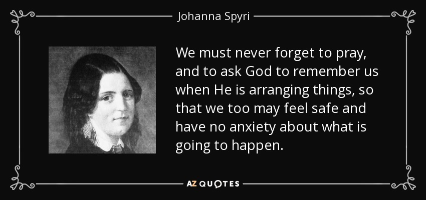 We must never forget to pray, and to ask God to remember us when He is arranging things, so that we too may feel safe and have no anxiety about what is going to happen. - Johanna Spyri
