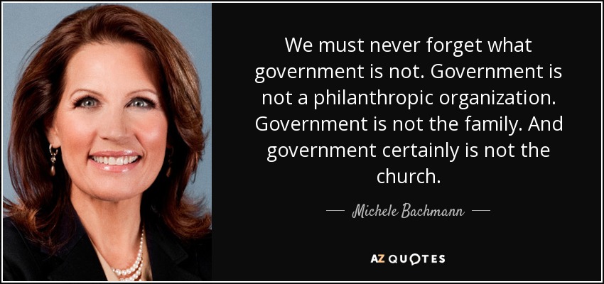 We must never forget what government is not. Government is not a philanthropic organization. Government is not the family. And government certainly is not the church. - Michele Bachmann