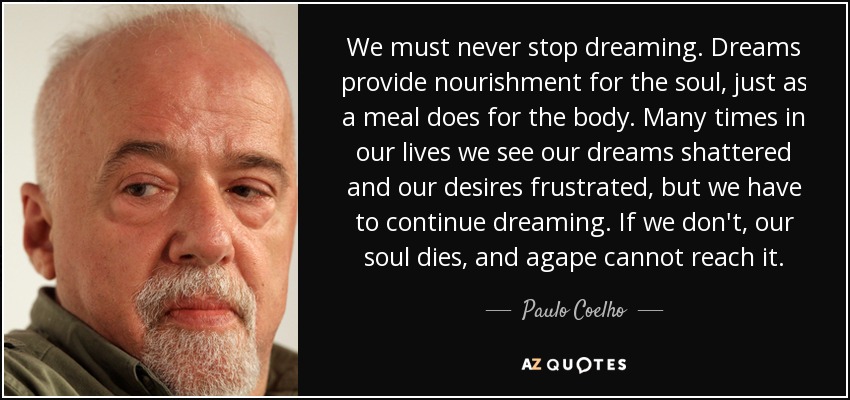 We must never stop dreaming. Dreams provide nourishment for the soul, just as a meal does for the body. Many times in our lives we see our dreams shattered and our desires frustrated, but we have to continue dreaming. If we don't, our soul dies, and agape cannot reach it. - Paulo Coelho
