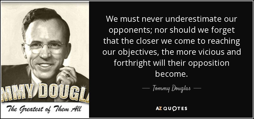 We must never underestimate our opponents; nor should we forget that the closer we come to reaching our objectives, the more vicious and forthright will their opposition become. - Tommy Douglas