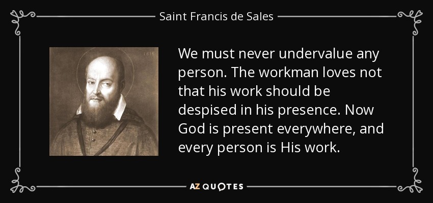 We must never undervalue any person. The workman loves not that his work should be despised in his presence. Now God is present everywhere, and every person is His work. - Saint Francis de Sales