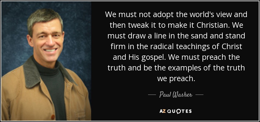 We must not adopt the world's view and then tweak it to make it Christian. We must draw a line in the sand and stand firm in the radical teachings of Christ and His gospel. We must preach the truth and be the examples of the truth we preach. - Paul Washer