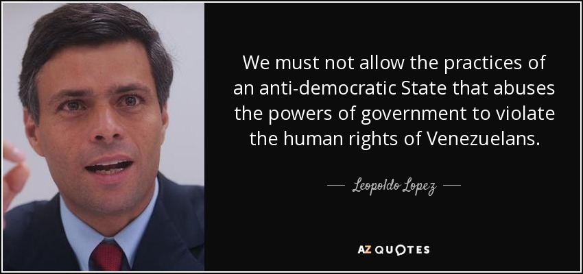 We must not allow the practices of an anti-democratic State that abuses the powers of government to violate the human rights of Venezuelans. - Leopoldo Lopez