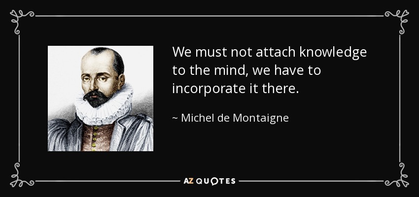 We must not attach knowledge to the mind, we have to incorporate it there. - Michel de Montaigne