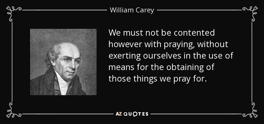 We must not be contented however with praying, without exerting ourselves in the use of means for the obtaining of those things we pray for. - William Carey