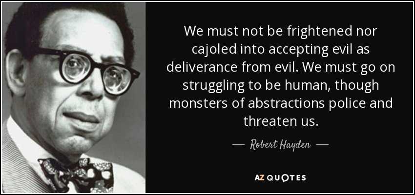 We must not be frightened nor cajoled into accepting evil as deliverance from evil. We must go on struggling to be human, though monsters of abstractions police and threaten us. - Robert Hayden