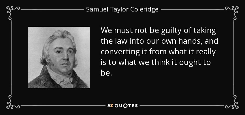 We must not be guilty of taking the law into our own hands, and converting it from what it really is to what we think it ought to be. - Samuel Taylor Coleridge
