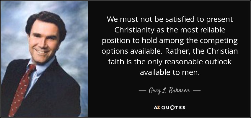 We must not be satisfied to present Christianity as the most reliable position to hold among the competing options available. Rather, the Christian faith is the only reasonable outlook available to men. - Greg L. Bahnsen