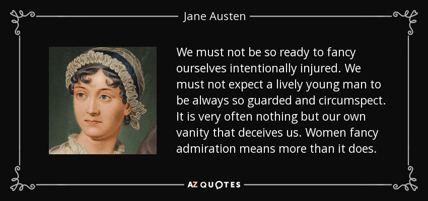 We must not be so ready to fancy ourselves intentionally injured. We must not expect a lively young man to be always so guarded and circumspect. It is very often nothing but our own vanity that deceives us. Women fancy admiration means more than it does. - Jane Austen