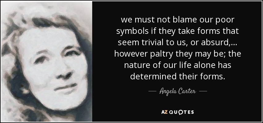 we must not blame our poor symbols if they take forms that seem trivial to us, or absurd, ... however paltry they may be; the nature of our life alone has determined their forms. - Angela Carter