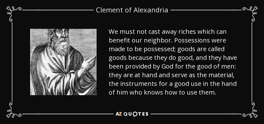 We must not cast away riches which can benefit our neighbor. Possessions were made to be possessed; goods are called goods because they do good, and they have been provided by God for the good of men: they are at hand and serve as the material, the instruments for a good use in the hand of him who knows how to use them. - Clement of Alexandria