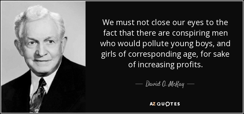 We must not close our eyes to the fact that there are conspiring men who would pollute young boys, and girls of corresponding age, for sake of increasing profits. - David O. McKay