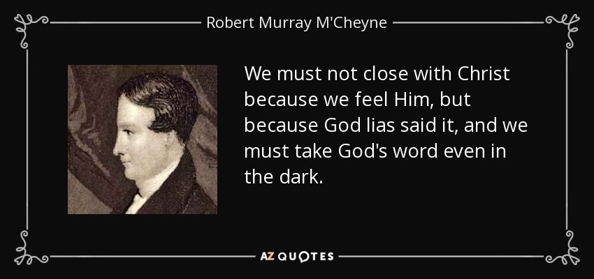 We must not close with Christ because we feel Him, but because God lias said it, and we must take God's word even in the dark. - Robert Murray M'Cheyne