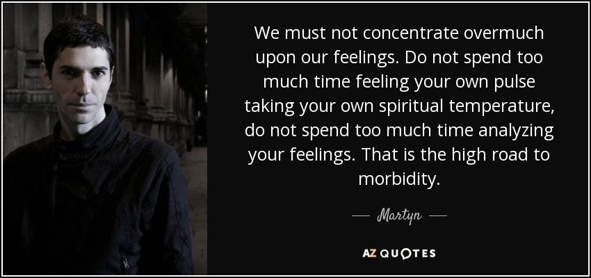 We must not concentrate overmuch upon our feelings. Do not spend too much time feeling your own pulse taking your own spiritual temperature, do not spend too much time analyzing your feelings. That is the high road to morbidity. - Martyn