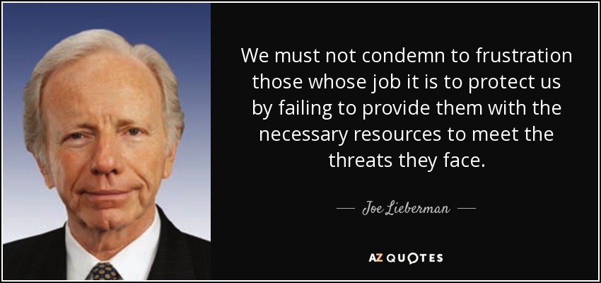 We must not condemn to frustration those whose job it is to protect us by failing to provide them with the necessary resources to meet the threats they face. - Joe Lieberman