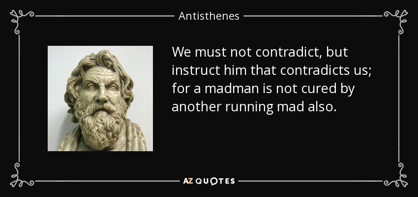 We must not contradict, but instruct him that contradicts us; for a madman is not cured by another running mad also. - Antisthenes