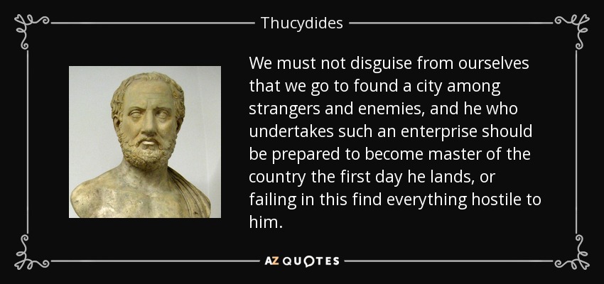 We must not disguise from ourselves that we go to found a city among strangers and enemies, and he who undertakes such an enterprise should be prepared to become master of the country the first day he lands, or failing in this find everything hostile to him. - Thucydides