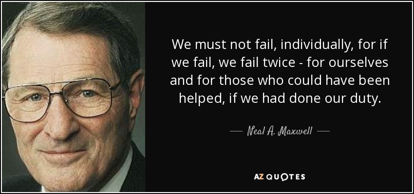 We must not fail, individually, for if we fail, we fail twice - for ourselves and for those who could have been helped, if we had done our duty. - Neal A. Maxwell