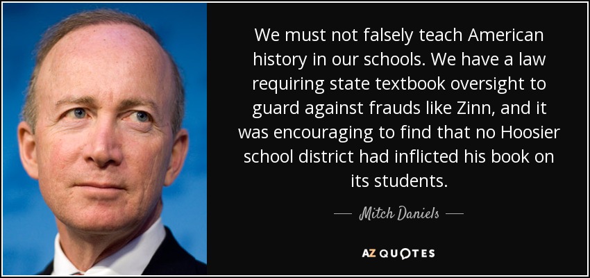 We must not falsely teach American history in our schools. We have a law requiring state textbook oversight to guard against frauds like Zinn, and it was encouraging to find that no Hoosier school district had inflicted his book on its students. - Mitch Daniels