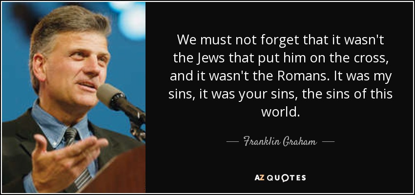 We must not forget that it wasn't the Jews that put him on the cross, and it wasn't the Romans. It was my sins, it was your sins, the sins of this world. - Franklin Graham