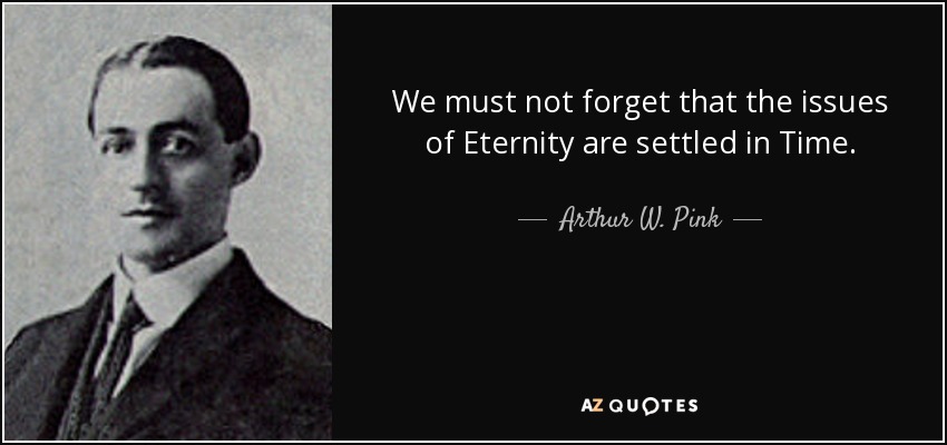 We must not forget that the issues of Eternity are settled in Time. - Arthur W. Pink